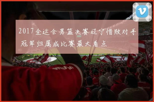 2017全运会男篮决赛辽宁惜败对手 冠军归属成比赛最大看点