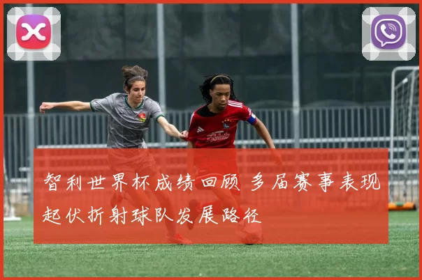 智利世界杯成绩回顾 多届赛事表现起伏折射球队发展路径