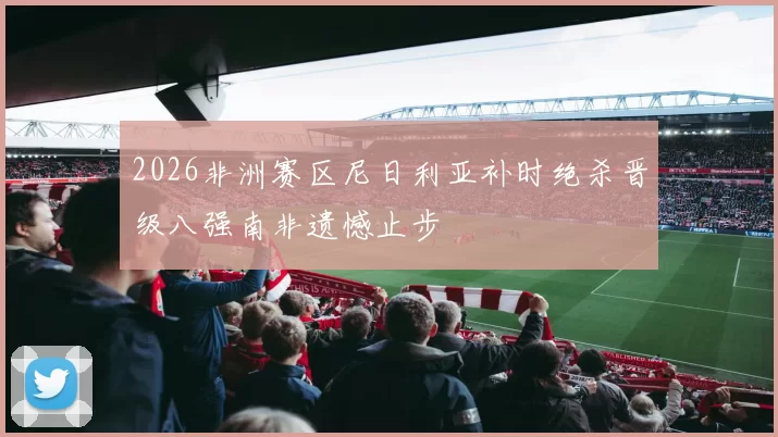 2026非洲赛区尼日利亚补时绝杀晋级八强南非遗憾止步