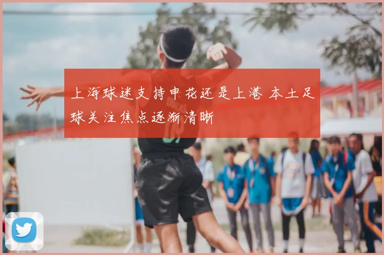 上海球迷支持申花还是上港 本土足球关注焦点逐渐清晰