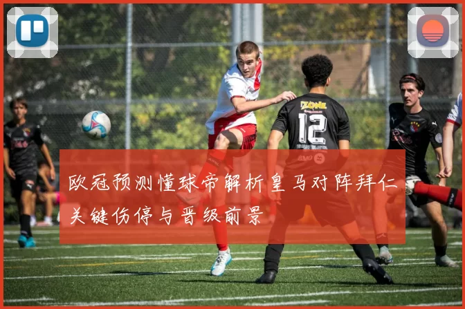 欧冠预测懂球帝解析皇马对阵拜仁关键伤停与晋级前景