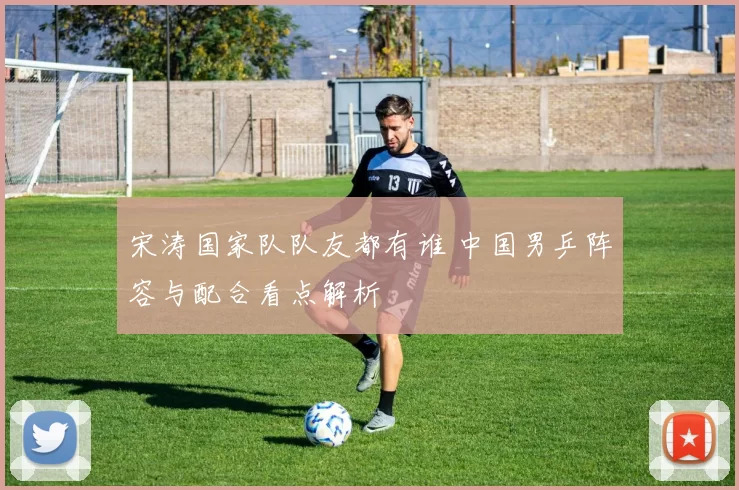 宋涛国家队队友都有谁 中国男乒阵容与配合看点解析