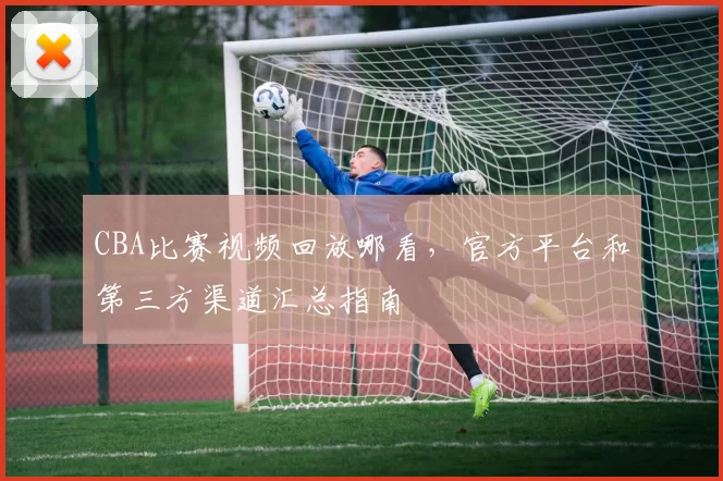 CBA比赛视频回放哪看，官方平台和第三方渠道汇总指南