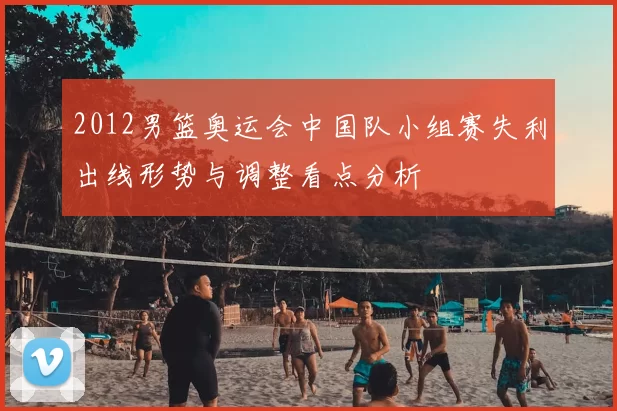 2012男篮奥运会中国队小组赛失利出线形势与调整看点分析