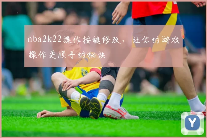 nba2k22操作按键修改，让你的游戏操作更顺手的秘诀