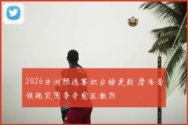 2026非洲预选赛积分榜更新 摩洛哥领跑突围争夺愈发激烈