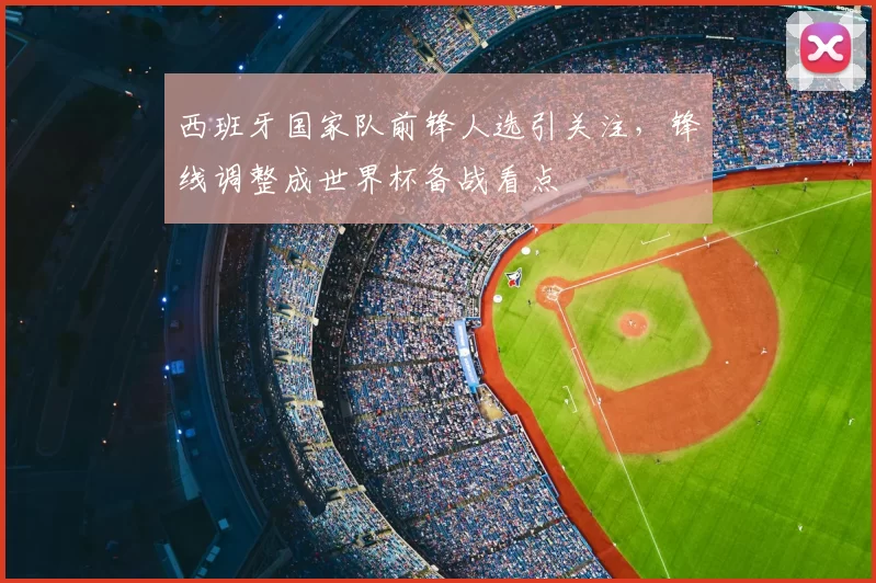 西班牙国家队前锋人选引关注，锋线调整成世界杯备战看点