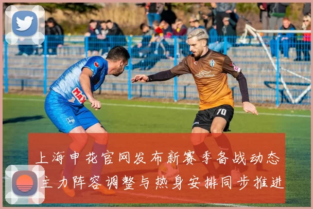 上海申花官网发布新赛季备战动态 主力阵容调整与热身安排同步推进