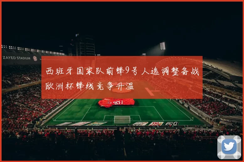 西班牙国家队前锋9号人选调整备战欧洲杯锋线竞争升温