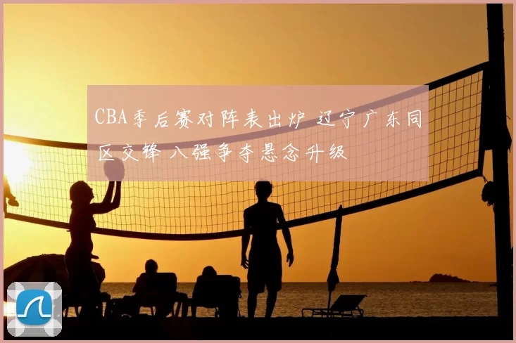 CBA季后赛对阵表出炉 辽宁广东同区交锋 八强争夺悬念升级